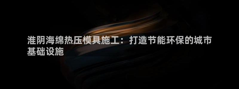 易倍电竞,有球必应：淮阴海绵热压模具施工：打造节能环保的